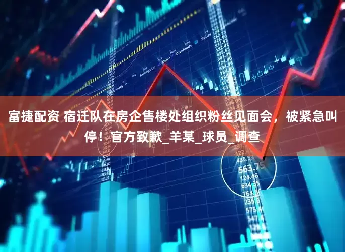 富捷配资 宿迁队在房企售楼处组织粉丝见面会，被紧急叫停！官方致歉_羊某_球员_调查