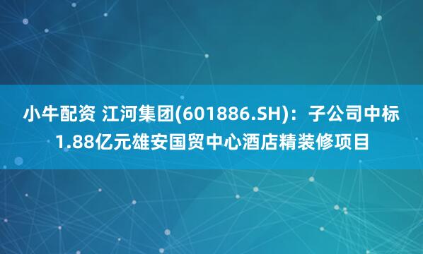 小牛配资 江河集团(601886.SH)：子公司中标1.88亿元雄安国贸中心酒店精装修项目