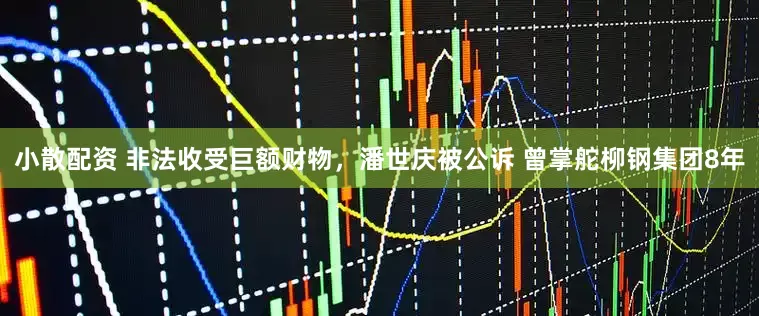 小散配资 非法收受巨额财物，潘世庆被公诉 曾掌舵柳钢集团8年