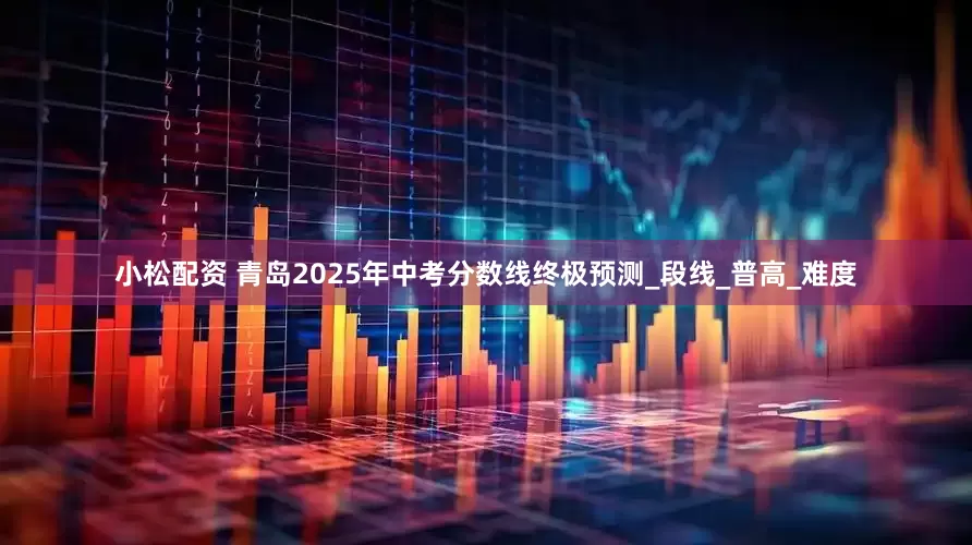 小松配资 青岛2025年中考分数线终极预测_段线_普高_难度