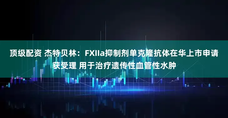 顶级配资 杰特贝林：FXIIa抑制剂单克隆抗体在华上市申请获受理 用于治疗遗传性血管性水肿
