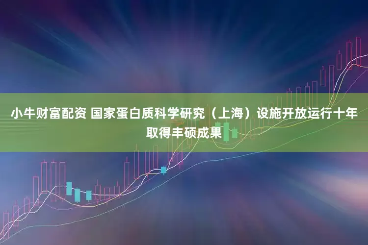 小牛财富配资 国家蛋白质科学研究（上海）设施开放运行十年取得丰硕成果