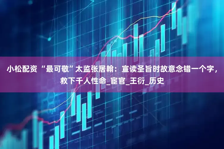小松配资 “最可敬”太监张居翰：宣读圣旨时故意念错一个字，救下千人性命_宦官_王衍_历史