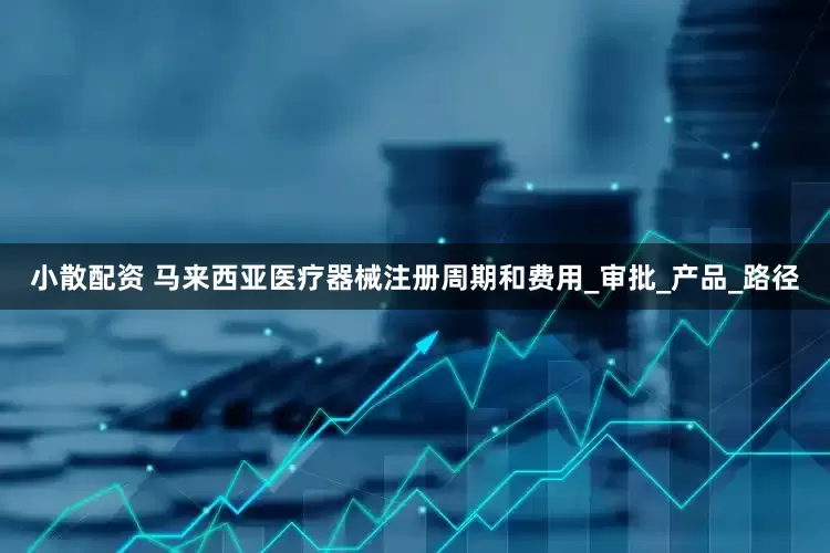 小散配资 马来西亚医疗器械注册周期和费用_审批_产品_路径