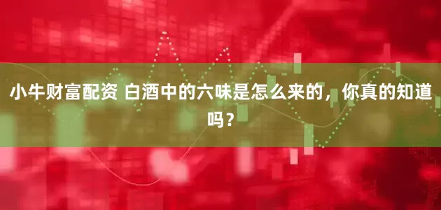 小牛财富配资 白酒中的六味是怎么来的，你真的知道吗？