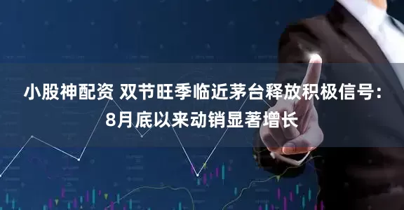 小股神配资 双节旺季临近茅台释放积极信号：8月底以来动销显著增长