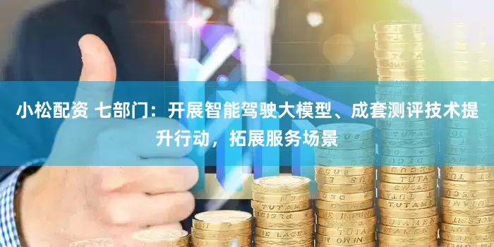 小松配资 七部门：开展智能驾驶大模型、成套测评技术提升行动，拓展服务场景