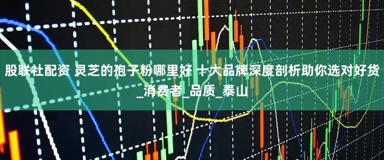 股联社配资 灵芝的孢子粉哪里好 十大品牌深度剖析助你选对好货_消费者_品质_泰山