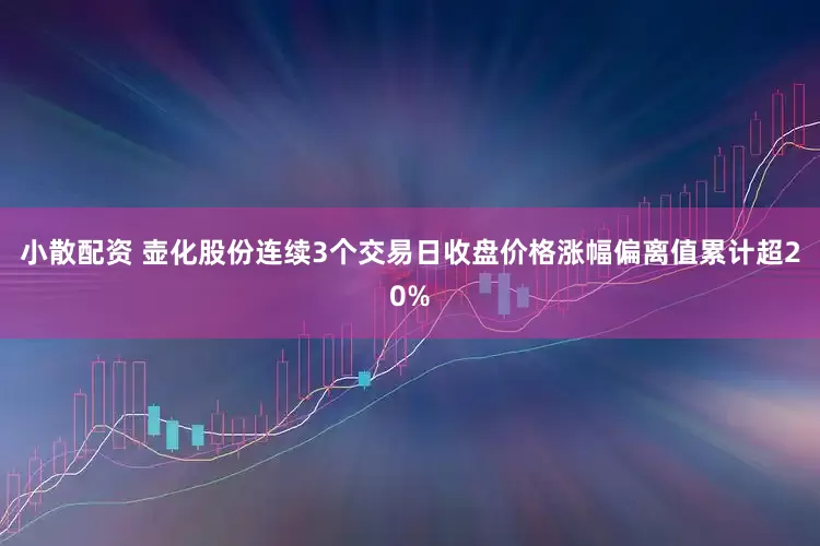 小散配资 壶化股份连续3个交易日收盘价格涨幅偏离值累计超20%