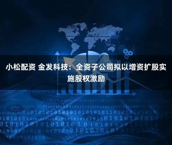 小松配资 金发科技：全资子公司拟以增资扩股实施股权激励