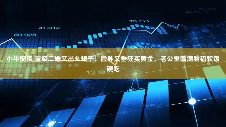 小牛配资 董璇二婚又出幺蛾子！脸肿又垂狂买黄金，老公歪嘴满脸褶软饭硬吃