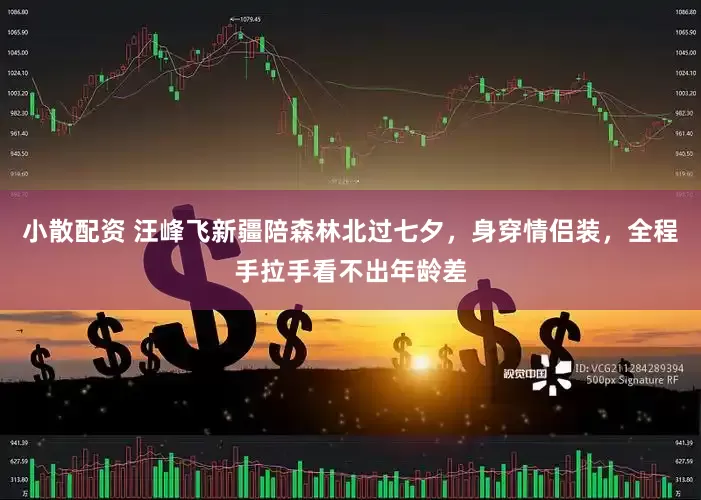 小散配资 汪峰飞新疆陪森林北过七夕，身穿情侣装，全程手拉手看不出年龄差