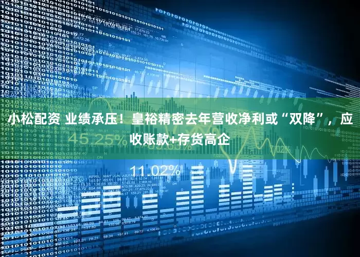 小松配资 业绩承压！皇裕精密去年营收净利或“双降”，应收账款+存货高企