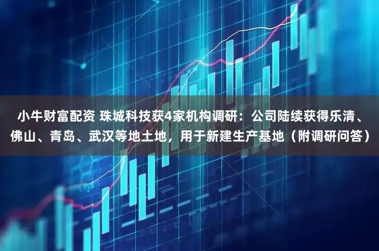 小牛财富配资 珠城科技获4家机构调研：公司陆续获得乐清、佛山、青岛、武汉等地土地，用于新建生产基地（附调研问答）