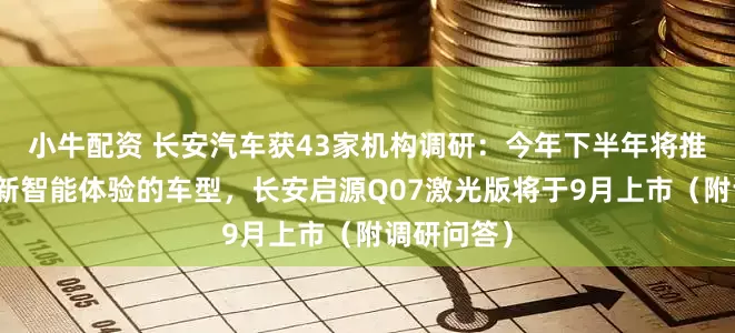 小牛配资 长安汽车获43家机构调研：今年下半年将推出多款全新智能体验的车型，长安启源Q07激光版将于9月上市（附调研问答）